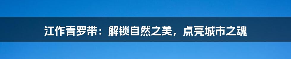 江作青罗带:解锁自然之美,点亮城市之魂