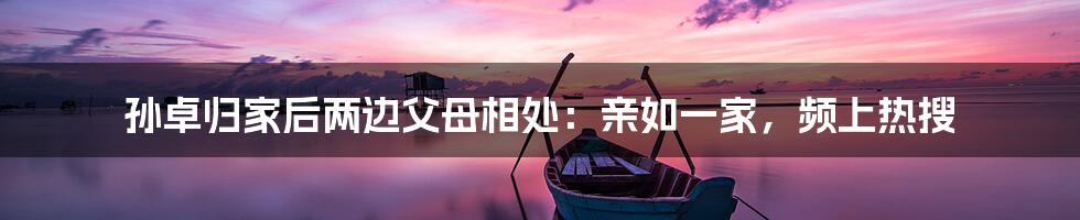 孙卓归家后两边父母相处:亲如一家,频上热搜
