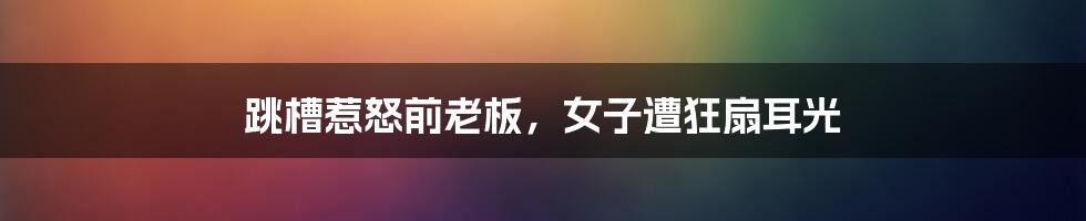 跳槽惹怒前老板,女子遭狂扇耳光