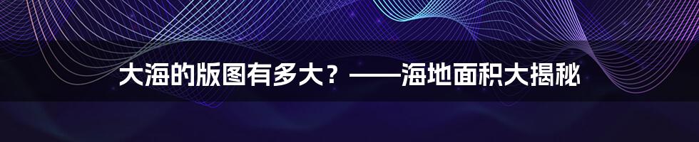 大海的版图有多大?——海地面积大揭秘