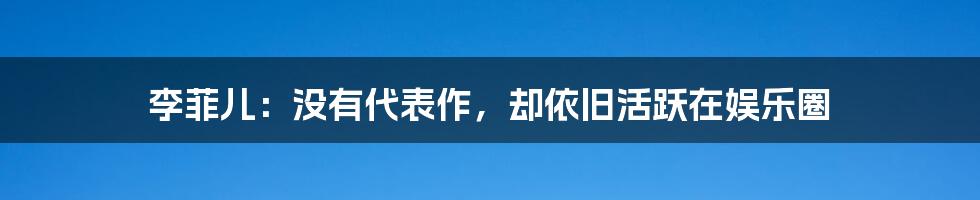 李菲儿:没有代表作,却依旧活跃在娱乐圈
