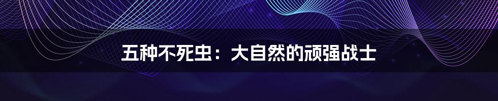 五种不死虫:大自然的顽强战士