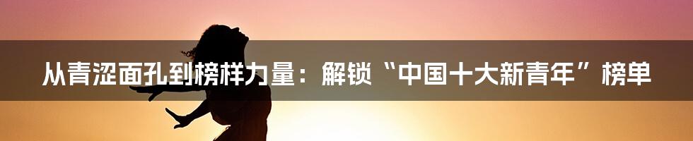 从青涩面孔到榜样力量:解锁“中国十大新青年”榜单
