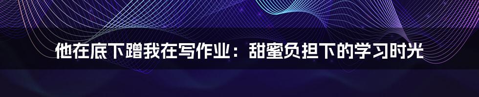 他在底下蹭我在写作业:甜蜜负担下的学习时光