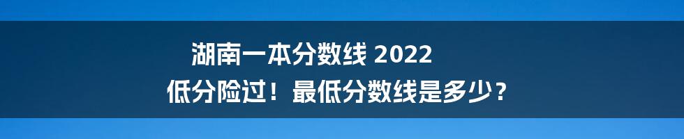 湖南一本分数线 2022 低分险过!最低分数线是多少?