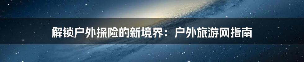 解锁户外探险的新境界:户外旅游网指南