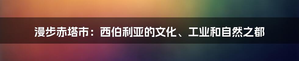 漫步赤塔市:西伯利亚的文化、工业和自然之都