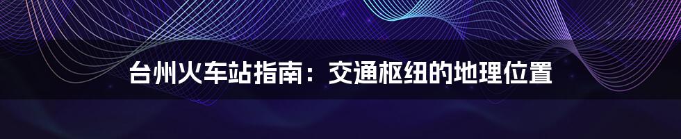 台州火车站指南:交通枢纽的地理位置