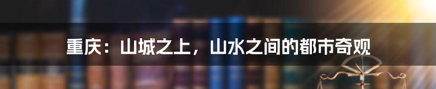 重庆:山城之上,山水之间的都市奇观