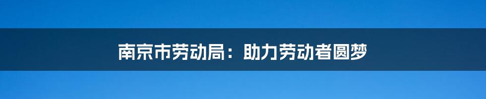 南京市劳动局：助力劳动者圆梦