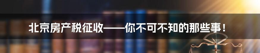北京房产税征收——你不可不知的那些事！