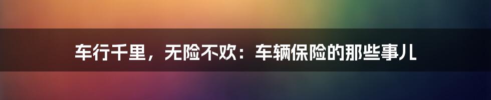 车行千里，无险不欢：车辆保险的那些事儿