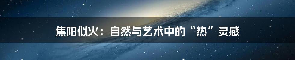 焦阳似火:自然与艺术中的“热”灵感
