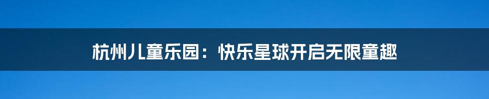 杭州儿童乐园:快乐星球开启无限童趣