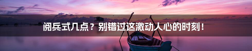 阅兵式几点?别错过这激动人心的时刻!