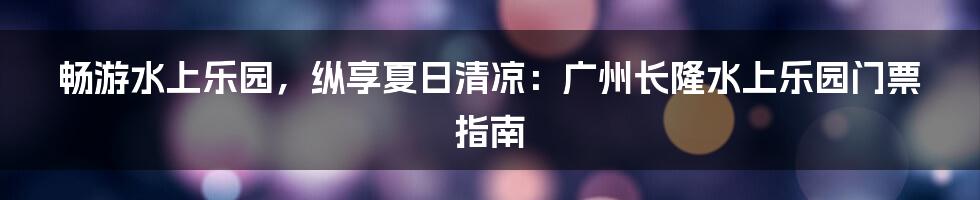 畅游水上乐园，纵享夏日清凉：广州长隆水上乐园门票指南