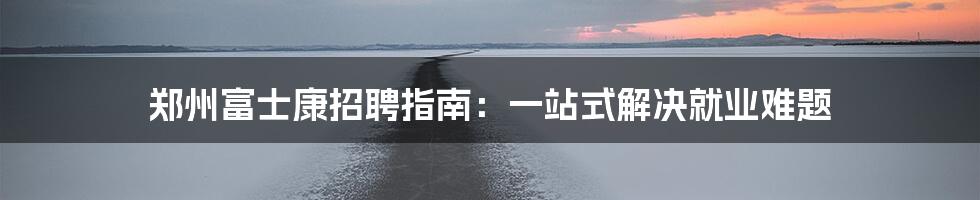 郑州富士康招聘指南：一站式解决就业难题