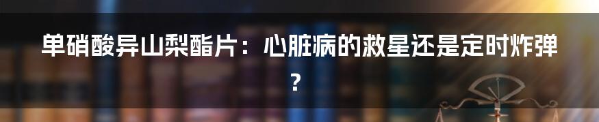 单硝酸异山梨酯片:心脏病的救星还是定时炸弹?