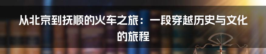 从北京到抚顺的火车之旅:一段穿越历史与文化的旅程