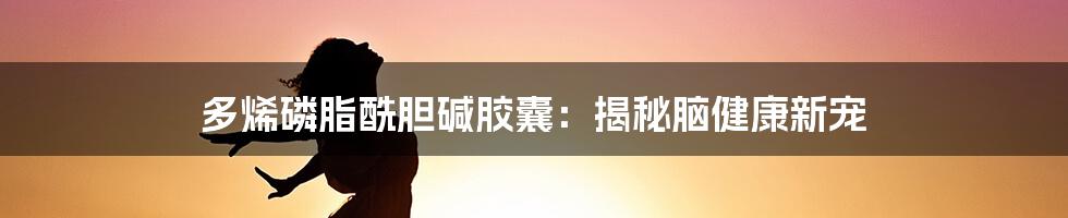 多烯磷脂酰胆碱胶囊：揭秘脑健康新宠