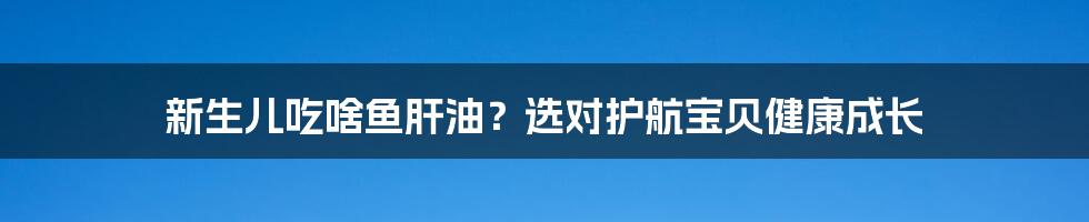 新生儿吃啥鱼肝油？选对护航宝贝健康成长