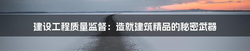 建设工程质量监督:造就建筑精品的秘密武器