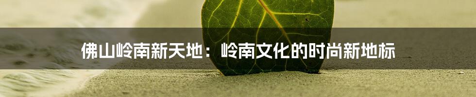 佛山岭南新天地:岭南文化的时尚新地标
