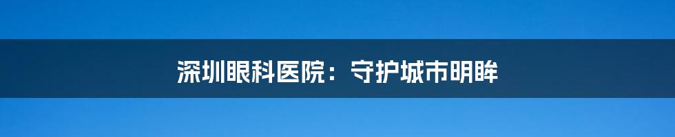 深圳眼科医院:守护城市明眸
