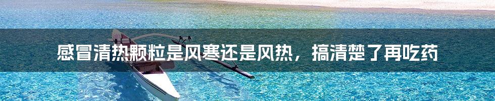感冒清热颗粒是风寒还是风热,搞清楚了再吃药