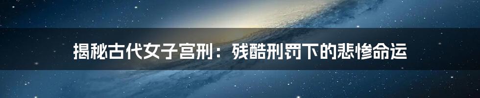 揭秘古代女子宫刑：残酷刑罚下的悲惨命运