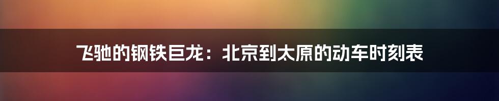 飞驰的钢铁巨龙:北京到太原的动车时刻表
