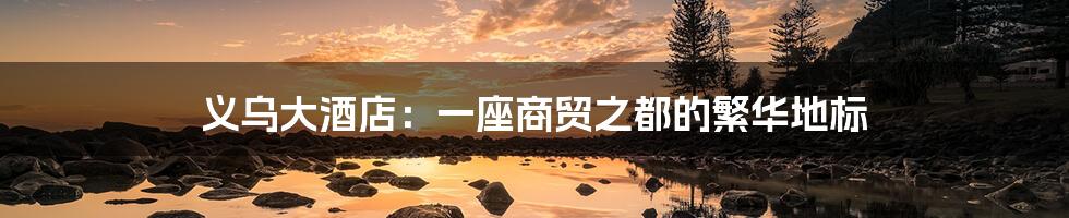 义乌大酒店:一座商贸之都的繁华地标