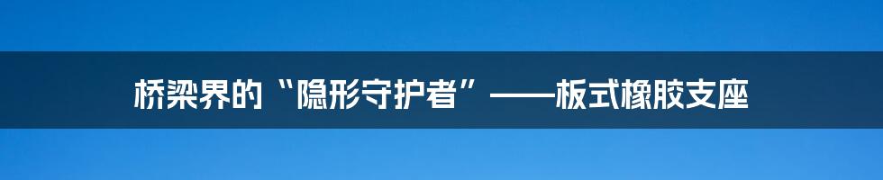 桥梁界的“隐形守护者”——板式橡胶支座