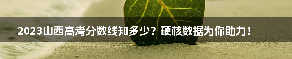 2023山西高考分数线知多少?硬核数据为你助力!