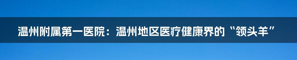 温州附属第一医院：温州地区医疗健康界的“领头羊”