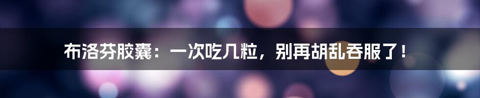 布洛芬胶囊:一次吃几粒,别再胡乱吞服了!