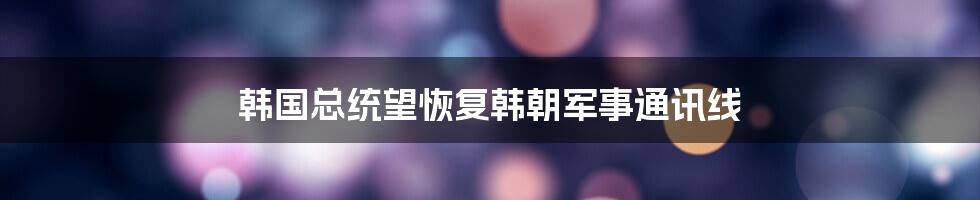 韩国总统望恢复韩朝军事通讯线