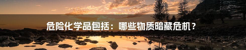 危险化学品包括：哪些物质暗藏危机？