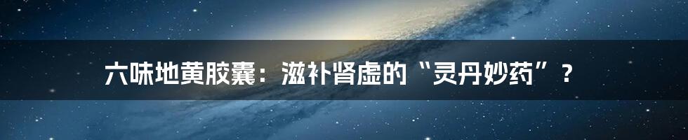 六味地黄胶囊:滋补肾虚的“灵丹妙药”?