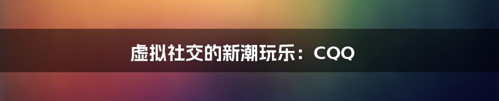 虚拟社交的新潮玩乐:CQQ