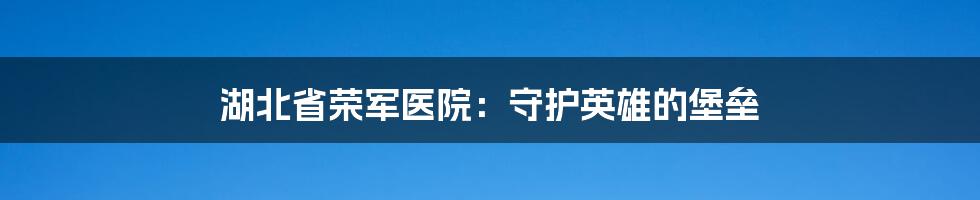 湖北省荣军医院：守护英雄的堡垒