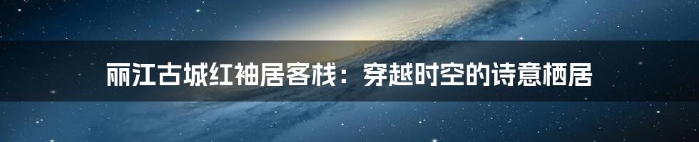 丽江古城红袖居客栈:穿越时空的诗意栖居