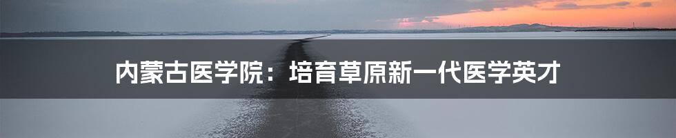 内蒙古医学院:培育草原新一代医学英才