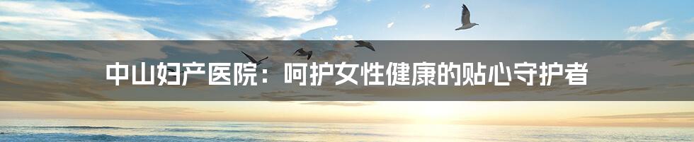 中山妇产医院：呵护女性健康的贴心守护者