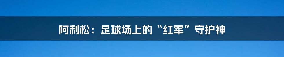 阿利松:足球场上的“红军”守护神