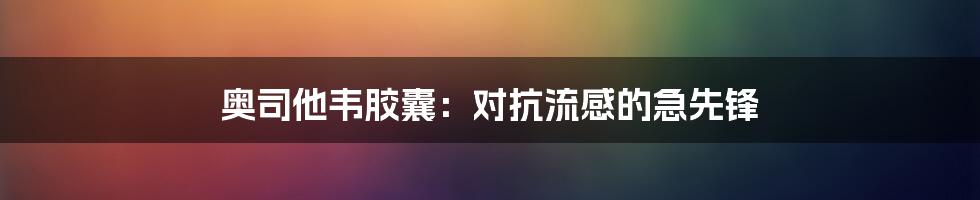 奥司他韦胶囊：对抗流感的急先锋