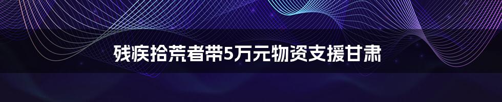 残疾拾荒者带5万元物资支援甘肃