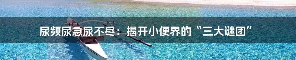 尿频尿急尿不尽:揭开小便界的“三大谜团”