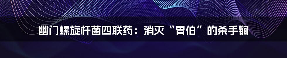 幽门螺旋杆菌四联药：消灭“胃伯”的杀手锏