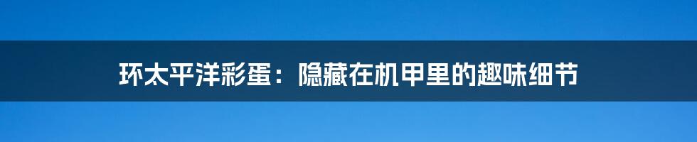 环太平洋彩蛋:隐藏在机甲里的趣味细节